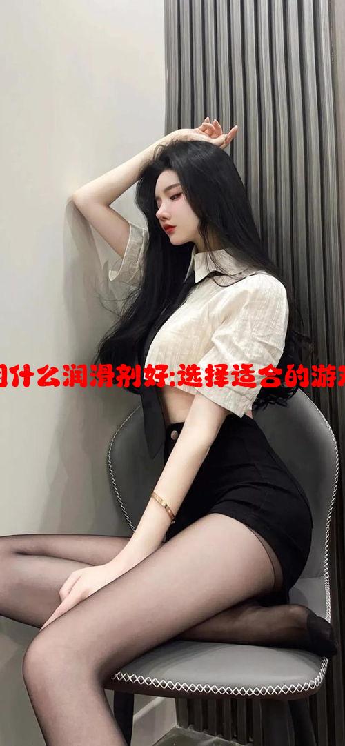 女性干涩水少用什么润滑剂好:选择适合的游戏角色策略攻略