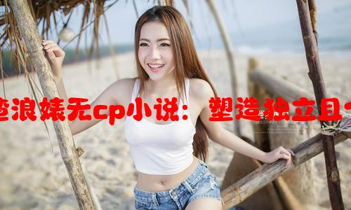 如何写出女主特别渣浪婊无cp小说：塑造独立且个性鲜明的女性角色