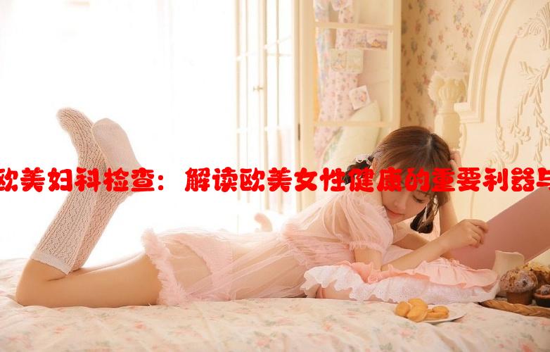 HPV欧美妇科检查：解读欧美女性健康的重要利器与趋势