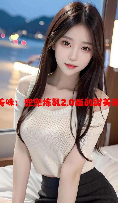 舌尖的美味：兜兜炼乳2.0版的甜美升级体验